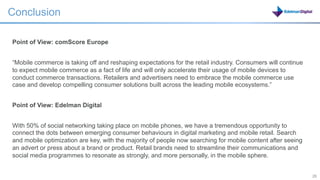 Conclusion

Point of View: comScore Europe


“Mobile commerce is taking off and reshaping expectations for the retail industry. Consumers will continue
to expect mobile commerce as a fact of life and will only accelerate their usage of mobile devices to
conduct commerce transactions. Retailers and advertisers need to embrace the mobile commerce use
case and develop compelling consumer solutions built across the leading mobile ecosystems.”


Point of View: Edelman Digital


With 50% of social networking taking place on mobile phones, we have a tremendous opportunity to
connect the dots between emerging consumer behaviours in digital marketing and mobile retail. Search
and mobile optimization are key, with the majority of people now searching for mobile content after seeing
an advert or press about a brand or product. Retail brands need to streamline their communications and
social media programmes to resonate as strongly, and more personally, in the mobile sphere.


                                                                                      26                     26
 