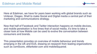 Edelman and Mobile Retail

Here at Edelman, we have for years been working with global brands such as
Unilever, Diageo, Shell to make Social and Digital media a central part of their
marketing and communications strategy.

Now that half of Facebook and Twitter interaction happens on mobile devices,
and mobile penetration is five times that of social media, it’s time to take a
closer look at how Mobile can be used to evolve the conversation between
consumers and brands.

This presentation provides on overview of mobile behaviour and trends
emerging in the UK and EU5, drawing on research from leading organizations
such as comScore, eMarketer.com and mobileSquared.

                                                                 3                 3
 