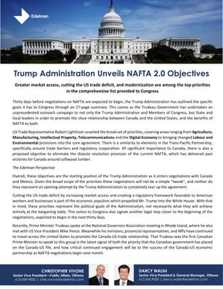 Greater market access, cutting the US trade deficit, and modernization are among the top priorities
in the comprehensive list provided to Congress
Thirty days before negotiations on NAFTA are expected to begin, the Trump Administration has outlined the specific
goals it has to Congress through an 17-page summary. This comes as the Trudeau Government has undertaken an
unprecedented outreach campaign to not only the Trump Administration and Members of Congress, but State and
local leaders in order to promote the close relationship between Canada and the United States, and the benefits of
NAFTA to both.
US Trade Representative Robert Lighthizer unveiled the broad set of priorities, covering areas ranging from Agriculture,
Manufacturing, Intellectual Property, Telecommunications and the Digital Economy to bringing changed Labour and
Environmental provisions into the core agreement. There is a similarity to elements in the Trans-Pacific Partnership,
specifically around trade barriers and regulatory cooperation. Of significant importance to Canada, there is also a
proposed objective to eliminate the dispute resolution provision of the current NAFTA, which has delivered past
victories for Canada around softwood lumber.
The Edelman Perspective
Overall, these objectives are the starting position of the Trump Administration as it enters negotiations with Canada
and Mexico. Given the broad scope of the priorities these negotiations will not be a simple “tweak”, and neither do
they represent an opening attempt by the Trump Administration to completely tear up the agreement.
Cutting the US trade deficit by increasing market access and creating a regulatory framework favorable to American
workers and businesses is part of the economic populism which propelled Mr. Trump into the White House. With that
in mind, these priorities represent the political goals of the Administration, not necessarily what they will achieve
entirely at the bargaining table. This notice to Congress also signals another legal step closer to the beginning of the
negotiations, expected to begin in the next thirty days.
Recently, Prime Minister Trudeau spoke at the National Governors Association meeting in Rhode Island, where he also
met with US Vice-President Mike Pence. Meanwhile his ministers, provincial representatives, and MPs have continued
to travel across the United States to promote the Canada-US trade relationship. That Trudeau was the first Canadian
Prime Minister to speak to this group is the latest signal of both the priority that the Canadian government has placed
on the Canada-US file, and how critical continued engagement will be to the success of the Canada-US economic
partnership as NAFTA negotiations begin next month.
DARCY WALSH
Senior Vice President & General Manager, Ottawa
613.569.9000 | darcy.walsh@edelman.com
CHRISTOPHER VIVONE
Senior Vice President – Public Affairs, Ottawa
613-569-9000 | chris.vivone@edelman.com
Trump Administration Unveils NAFTA 2.0 Objectives
 