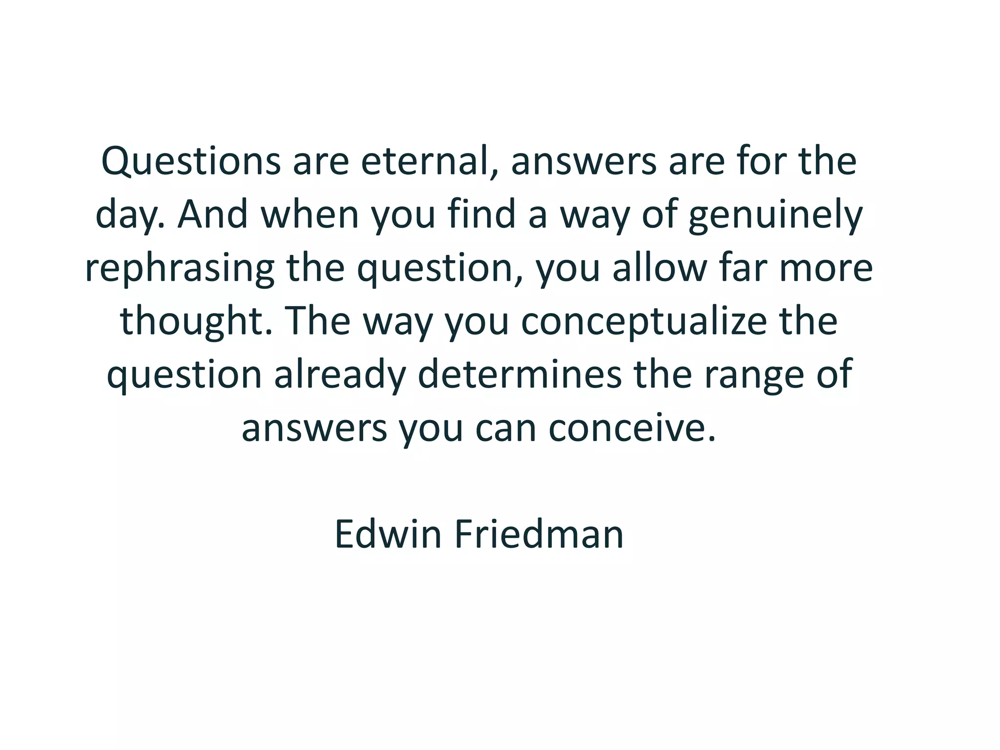 Questions are eternal, answers are for the day. And when you find a way of genuinely rephrasing the question, you allow far more thought. The way you conceptualize the question already determines the range of answers you can conceive.Edwin Friedman