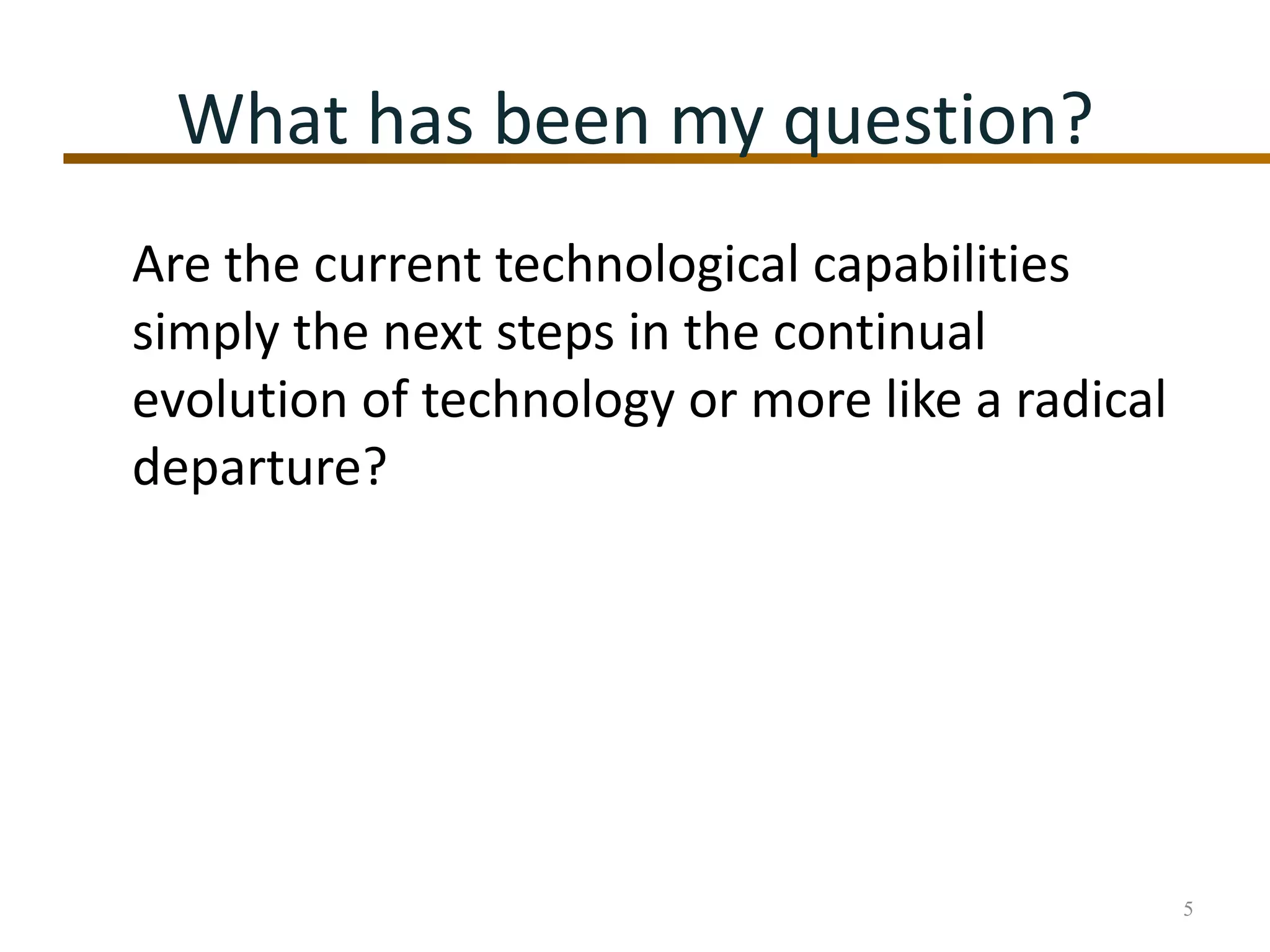 What has been my question?Are the current technological capabilities simply the next steps in the continual evolution of technology or more like a radical departure?5
