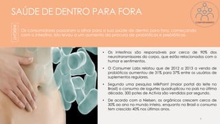 SAÚDE DE DENTRO PARA FORA
Os consumidores passaram a olhar para a sua saúde de dentro para fora, começando
com o intestino. Isto levou a um aumento da procura de probióticos e prebióticos.
• Os intestinos são responsáveis por cerca de 90% dos
neurotransmissores do corpo, que estão relacionados com o
humor e sentimentos.
• O Consumer Labs relatou que de 2012 a 2013 a venda de
probióticos aumentou de 31% para 37% entre os usuários de
suplementos regulares.
• Segundo uma pesquisa MilkPoint (maior portal do leite no
Brasil) o consumo de iogurtes quadruplicou no país na última
década. 300 potes de Activia são vendidos por segundo.
• De acordo com a Nielsen, os orgânicos crescem cerca de
30% ao ano no mundo inteiro, enquanto no Brasil o consumo
tem crescido 40% nos últimos anos.
9
INSIGHT
COMPORTAMENTO
 
