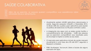 SAÚDE COLABORATIVA
Além de se exercitar, as pessoas querem compartilhar suas experiências sobre
atividades físicas e alimentação.
INSIGHT
• Atualmente existem 40.000 aplicativos relacionados à
saúde. Segundo pesquisa mHealth e Wearables 2015,
no Brasil, 26% dos usuários usam aplicativos para ajudar
na prática de exercícios e 21% para controlar o peso.
• A integração dos apps com as redes sociais facilita o
compartilhamento de atividades - 14,8% das pessoas
que se exercitam compartilham seus resultados para
se encorajar e inspirar os estão ao seu redor.
• O mercado para aplicativos móveis de saúde crescerá
anualmente a uma taxa de 61% até 2017, segundo a
Research e Markets.
• FitBit, RunKeeper, Tecnonutri, Dieta e Saúde são alguns
exemplos de apps.
COMPORTAMENTO
 