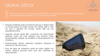 DIGITAL DETOX
Uma pausa de comunicação digital pode ser revigorante, permitindo aumentar a
produtividade no trabalho e nas relações humanas.
• Pesquisa realizada pela ecomScore diz que o Brasil é líder
no tempo gasto em redes sociais. Em média, 60% a mais
do que o restante do mundo, tendo 45% de sua
população online.
• Segundo estudo Quiet Bliss, momentos de desconexão
ganham cada vez mais adeptos que buscam maior
produtividade, resgate do equilíbrio e desaceleração do
cotidiano.
• Produtividade off-line: aplicativo Freedom bloqueia a
internet em até oito horas.
• Fora da área de cobertura: praia do detox digital, em
Paraty, oferece pacotes para que seus visitantes se
desconectem.
13
INSIGHT
COMPORTAMENTO
 