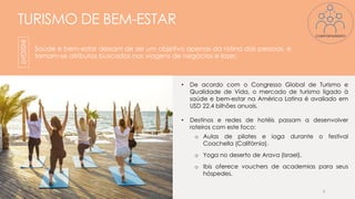 TURISMO DE BEM-ESTAR
Saúde e bem-estar deixam de ser um objetivo apenas da rotina das pessoas, e
tornam-se atributos buscados nas viagens de negócios e lazer.
• De acordo com o Congresso Global de Turismo e
Qualidade de Vida, o mercado de turismo ligado à
saúde e bem-estar na América Latina é avaliado em
USD 22.4 bilhões anuais.
• Destinos e redes de hotéis passam a desenvolver
roteiros com este foco:
o Aulas de pilates e ioga durante o festival
Coachella (Califórnia).
o Yoga no deserto de Arava (Israel).
o Ibis oferece vouchers de academias para seus
hóspedes.
6
INSIGHT
COMPORTAMENTO
 