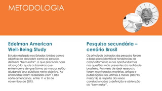 Edelman American
Well-Being Study
Estudo realizado nos Estados Unidos com o
objetivo de descobrir como as pessoas
definem “bem-estar”, o que precisam para
alcançá-lo, quais as barreiras que
enfrentam e de que forma as marcas estão
ajudando seus públicos neste objetivo. As
entrevistas foram realizadas com 1.053
norte-americanos, entre 11 e 26 de
novembro de 2015.
METODOLOGIA
Pesquisa secundária –
cenário Brasil
Os principais achados da pesquisa foram
a base para identificar tendências de
comportamento e nos aprofundarmos
nas questões mais presentes da realidade
brasileira. Por meio de desk research,
foram monitoradas matérias, artigos e
publicações dos últimos 6 meses (dez/15
maio/16) a respeito dos eixos
correlacionados a definição e obtenção
do “bem-estar”.
 