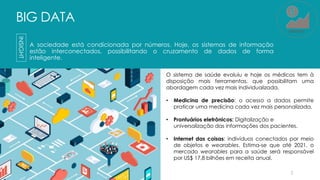 BIG DATA
A sociedade está condicionada por números. Hoje, os sistemas de informação
estão interconectados, possibilitando o cruzamento de dados de forma
inteligente.
2
INSIGHT
O sistema de saúde evoluiu e hoje os médicos tem à
disposição mais ferramentas, que possibilitam uma
abordagem cada vez mais individualizada.
• Medicina de precisão: o acesso a dados permite
praticar uma medicina cada vez mais personalizada.
• Prontuários eletrônicos: Digitalização e
universalização das informações dos pacientes.
• Internet das coisas: indivíduos conectados por meio
de objetos e wearables. Estima-se que até 2021, o
mercado wearables para a saúde será responsável
por US$ 17,8 bilhões em receita anual.
MERCADO
 