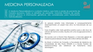 MEDICINA PERSONALIZADA
A Medicina Personalizada é o cuidado médico, que trata a saúde do paciente de
maneira exclusiva. Todos os detalhes do paciente, incluindo histórico de saúde,
exames clínicos e informações genéticas, são consideradas para tratamentos
individualizados.
INSIGHT
• As pessoas estarão mais informadas e consequentemente
desempenharão um papel mais ativo na manutenção de sua
saúde.
• Caso Angelina Jolie: teste genético positivo para o alto risco de
câncer de mama e ovário, resultou em uma cirurgia para evitar a
doença.
• De acordo com a Grand View Research, o mercado global de
medicina personalizada atingirá USD 2.452,5 bilhões até 2022.
• No Brasil, o Instituto do Coração, a Faculdade de Medicina da
Universidade de São Paulo (FMUSP) e a Escola Paulista de
Medicina-Unifesp são referência de tratamento nessa
abordagem.
MERCADO
 