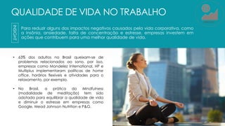 QUALIDADE DE VIDA NO TRABALHO
Para reduzir alguns dos impactos negativos causados pela vida corporativa, como
a insônia, ansiedade, falta de concentração e estresse, empresas investem em
ações que contribuem para uma melhor qualidade de vida.
5
• 63% dos adultos no Brasil queixam-se de
problemas relacionados ao sono, por isso,
empresas como Mondelez International, HP e
Multiplus implementaram políticas de home
office, horários flexíveis e atividades para o
relaxamento, por exemplo.
• No Brasil, a prática do Mindfulness
(modalidade de meditação) tem sido
adotada para equilibrar a qualidade de vida
e diminuir o estresse em empresas como
Google, Mead Johnson Nutrition e P&G.
INSIGHT
MERCADO
 