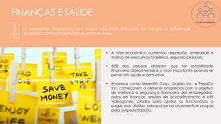FINANÇAS E SAÚDE
O bem-estar financeiro tem cada vez mais impacto na saúde, e influencia
aspectos como produtividade, sono e stress.
INSIGHT
• A crise econômica aumentou depressão, ansiedade e
insônia de executivos brasileiros, segundo pesquisa.
• 82% das pessoas disseram que ter estabilidade
financeira diária/mensal é o mais importante quando se
pensa em saúde e bem-estar.
• Empresas como Meredith Corp., Staples Inc. e PepsiCo
Inc. começaram a oferecer programas com o objetivo
de melhorar a segurança financeira dos empregados:
aulas de finanças, sessões de aconselhamento e até
videogames criados para ajudar os funcionários a
pagar suas dívidas, adequar-se ao orçamento e poupar
para a aposentadoria.
COMPORTAMENTO
 