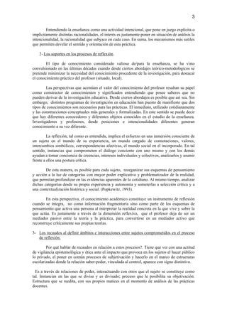 3

        Entendiendo la enseñanza como una actividad intencional, que pone en juego explícita o
implícitamente distintas racionalidades, el interés es justamente poner en situación de análisis la
intencionalidad, la racionalidad que subyace en cada caso. En suma, los mecanismos más sutiles
que permiten develar el sentido y orientación de esta práctica.

    2- Los soportes en los procesos de reflexión.

        El tipo de conocimiento considerado valioso de/para la enseñanza, se ha visto
convulsionado en las últimas décadas cuando desde ciertos abordajes teórico-metodológicos se
pretende minimizar la necesidad del conocimiento procedente de la investigación, para destacar
el conocimiento práctico del profesor (situado, local).

        Las perspectivas que acentúan el valor del conocimiento del profesor resaltan su papel
como constructor de conocimientos y significados entendiendo que posee saberes que no
pueden derivar de la investigación educativa. Desde ciertos abordajes es posible que así sea. Sin
embargo, distintos programas de investigación en educación han puesto de manifiesto que dos
tipos de conocimientos son necesarios para las prácticas. El inmediato, utilizado cotidianamente
y las construcciones conceptuales más generales y formalizadas. En este sentido se puede decir
que hay diferentes conocedores y diferentes objetos conocidos en el estudio de la enseñanza.
Investigadores y profesores, desde posiciones e intencionalidades diferentes generan
conocimiento a su vez diferente.

         La reflexión, tal como es entendida, implica el esfuerzo en una inmersión consciente de
un sujeto en el mundo de su experiencia, un mundo cargado de connotaciones, valores,
intercambios simbólicos, correspondencias afectivas, el mundo social en el incorporado. En tal
sentido, instancias que comprometen el diálogo conciente con uno mismo y con los demás
ayudan a tomar conciencia de creencias, intereses individuales y colectivos, analizarlos y asumir
frente a ellos una postura crítica.

        De esta manera, es posible para cada sujeto, reorganizar sus esquemas de pensamiento
y acción a la luz de categorías con mayor poder explicativo y problematizador de la realidad,
que permitan profundizar en las evidencias aparentes de lo cotidiano. Al mismo tiempo, analizar
dichas categorías desde su propia experiencia y autonomía y someterlas a selección crítica y a
una contextualización histórica y social. (Popkewitz, 1993).

        En esta perspectiva, el conocimiento académico constituye un instrumento de reflexión
cuando se integra, no como información fragmentaria sino como parte de los esquemas de
pensamiento que activa una persona al interpretar la realidad concreta en la que vive y sobre la
que actúa. Es justamente a través de la dimensión reflexiva, que el profesor deja de ser un
mediador pasivo entre la teoría y la práctica, para convertirse en un mediador activo que
reconstruye críticamente sus propias teorías.

3- Los recaudos al definir ámbitos e interacciones entre sujetos comprometidos en el proceso
   de reflexión.

        Por qué hablar de recaudos en relación a estos procesos?. Tiene que ver con una actitud
de vigilancia epistemológica y ética ante el impacto que provoca en los sujetos el hacer público
lo privado, el poner en común procesos de subjetivación y hacerlo en el marco de estructuras
escolarizadas donde la relación saber-poder, vinculada al control, aparece con signo distintivo.

  Es a través de relaciones de poder, interactuando con otros que el sujeto se constituye como
tal. Instancias en las que se divisa y es divisado; proceso que le posibilita su objetivación.
Estructura que se reedita, con sus propios matices en el momento de análisis de las prácticas
docentes.
 
