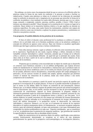 4

  Sin embargo, en ciertos casos, las propuestas desde las que se convoca a la reflexión sobre las
prácticas toman la forma de una suerte de confesión y la persona se presta a facilitar su
subjetivación. Cuando estas prácticas se sitúan en el contexto de las relaciones de autoridad
surge la confesión en presencia real o imaginaria de un personaje que prescribe la forma de la
confesión, las palabras y ritos mediante los cuales debe efectuarse; persona que a su vez valora,
juzga, consuela o comprende, controla, sanciona, certifica, acredita. ( Gore,J. 1996). Cuál es
entonces una alternativa posible?. Hacer hincapié en la constitución de sí mismo en lugar de la
confesión. Hacer énfasis en la trayectoria histórica relativa a lo que significa ser docente en
contextos específicos. En suma, sean cuales fueren los instrumentos, constituir este espacio de
reflexión colectiva como una invitación a explorar los propios pensamientos y sentimientos en
relación a una práctica concreta.

Una propuesta. El análisis didáctico de las prácticas de la enseñanza.

         Si bien al referir al docente como profesional de la enseñanza se enfatiza el carácter
reflexivo de su actividad, tanto en la literatura académica como en las prácticas cotidianas el
concepto de reflexión no aparece como unívoco. Bajo este término se encubren significados
distintos que dan lugar a prácticas diversas e incluso contradictorias.

         Entre ellas interesa valorizar, según se señalara, la reflexión como reconstrucción crítica
de la experiencia. Significada de este modo, requiere diálogo y debate, demanda en forma
ineludible contraste intersubjetivo y plural. Asimismo, entender que el tiempo de la reflexión
crítica y colectiva es esencialmente diferente de aquél del que se pretende dar cuenta. Estas
ideas están en la base a partir de la cual se elabora la propuesta de análisis didáctico de las
prácticas de la enseñanza.

         Propuesta que se constituye como necesidad ante un objeto de estudio que se desarrolla
en contextos socio históricos concretos y no en ámbitos prefigurados; que expresa diversos
modos de manifestación en virtud de los intercambios e interacciones que se producen tanto en
la estructura de las tareas académicas como en los modos de relación social que se establecen.
En tal sentido, diferentes marcos disciplinarios y desarrollos propios del campo pedagógico en
particular y de las ciencias sociales en sentido más amplio, aportan categorías que permiten
avanzar al analizar las situaciones de la práctica, desde una visión acrítica a una teoría
comprensiva de la enseñanza.

         Esta alternativa se construye a partir de asumir una posición respecto de aquéllas que
propician la investigación de la propia práctica. Si bien no es posible desarrollar la perspectiva
que se asume en este debate, dados los límites en extensión de esta presentación, interesa
destacar que: a) el análisis didáctico requiere de partida como posición una actitud investigativa
ante el conocimiento. Que, en tal sentido, necesita incorporar la idea de provisionalidad en la
construcción de conocimiento; ingresar en forma permanente la pregunta; trabajar la
información generando según las situaciones hipótesis, inferencias, conjeturas; procurar las vías
de validación necesarias a partir de la triangulación teórica y técnica y, por otra parte, b) el
análisis didáctico no puede concretarse de otra manera que utilizando las mismas herramientas
conceptuales y técnicas utilizadas en la investigación al momento de recoger información, a
través del análisis documental y la producción escrita; la observación; las entrevistas
individuales y colectivas. Destacar a su vez que, en el momento de avanzar de los registros
descriptivos al análisis propiamente dicho y la interpretación, es necesario recuperar categorías
teóricas, parte del referencial adoptado, en tanto sean pertinentes y por tanto iluminadoras para
comprender los núcleos problemáticos en cada caso. Soportes conceptuales, que se constituyen
a su vez en plataforma para la generación de categorías analíticas, que permitan dar cuenta de
la especificidad de situaciones aún no abordadas desde la teoría.
         Dadas las características de las prácticas objeto de análisis, significadas como prácticas
sociales históricamente determinadas, se recuperan en el marco de esta propuesta
particularmente los aportes de la perspectiva socio-antropológica en investigación educativa,
 