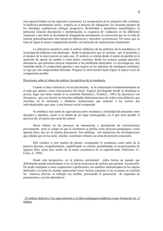 5

con especial énfasis en las siguientes cuestiones: La recuperación de la categoría vida cotidiana;
la dialéctica permanente teoría - empiria en el proceso de indagación; los recaudos propios de
los abordajes cualitativos( enfoque progresivo, flexibilidad y pluralismo metodológico, la
particular relación descripción e interpretación, la exigencia de validación en las diferentes
instancias y por tanto la necesidad de triangulación permanente, la convicción que no se trata de
realizar generalizaciones sino preservar diferencias y descubrir recurrencias). En suma, que se
trata de lograr la mayor comprensión posible, sin intención de explicaciones totalizantes.

         La diferencia sustantiva entre el análisis didáctico de las prácticas de la enseñanza y la
investigación didáctica está planteada, desde la perspectiva que se sostiene, por el propósito y
el alcance de la intervención en cada caso. El análisis se orienta desde el punto de partida en la
intención de operar un cambio a corto plazo; construir, desde los avances aunque parciales,
alternativas que permitan ensayar respuestas a los problemas detectados. La investigación, aún
sostenida desde el compromiso-apuesta a una mejora en las prácticas de enseñanza cotidianas,
se rige por una temporalidad diferente. Pospone la intervención hasta lograr el mayor nivel de
comprensión posible.

Precisiones sobre el objeto de análisis: las prácticas de la enseñanza.

        Cuando se hace referencia a la acción docente, se la contextualiza fundamentalmente en
el aula que aparece como microcosmos del hacer. Espacio privilegiado donde se despliega la
acción, lugar casi único donde se la constriñe (Remedi,E., Furlán,F., 1981) Se desconoce con
frecuencia, que a su interior se articulan múltiples determinaciones de orden extra-didáctico que
inscriben en la estructura y dinámica institucional, que amarran a los actores por
individualizables que sean, a una historia social compartida.

         Se establece una suerte de equivalencia entre enseñanza e intimidad del encuentro entre
docentes y alumnos, como si se tratara de un lugar autoregulado, en el que sería posible el
ejercicio de, al menos una cuota de control.

        Hacer énfasis en los procesos de transmisión y apropiación de conocimientos
precisamente sería el campo en que la enseñanza se perfila como proyecto pedagógico, como
apuesta ética, que no se intenta desconocer. Sin embargo, son numerosas las investigaciones
que señalan que en las aulas muchas cuestiones rebasan esa toma de posición consciente.

        Ello conduce a otra manera de pensar; comprender la enseñanza como parte de la
práctica docente, resignificándola, amplificando su sentido, posibilitando el reconocimiento de
algunos hilos acaso más sutiles de la trama constitutiva de su especificidad. (Edelstein, G.;
Coria, A. 1995).

        Desde esta perspectiva, en la práctica profesional cobra fuerza un pasado que
difícilmente pueda transformarse si no se inicia un proceso de análisis que permita reconocerlo.
De modo semejante a otras ocupaciones o profesiones, los modelos internalizados en los sujetos
dedicados a la tarea de enseñar aparecerían como recurso constante si no se ponen en cuestión
las matrices previas, se trabajan sus huellas, procurando la generación de esquemas de
pensamiento y acción alternativos.




  El análisis didáctico Una aproximación a la labor pedagógico-didáctica como formación en el
trabajo.
 