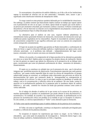 6

        Un acercamiento a las prácticas de análisis didáctico, en el día a día en las instituciones
supone la necesidad de relación con un otro autorizado ( formador, tutor, asesor o par )
significado como interlocutor-referente de interpelación válido.

        Un rasgo central en estas prácticas quedaría delineado por la variabilidad de situaciones.
Sin embargo, se podría sostener que básicamente implica realizar un trabajo que supone operar
con el pensamiento de otro en un aquí y un ahora; operar desde un registro que oscila atento a
un proceso por momentos articulado, por momentos confuso e inconexo. Esfuerzo sostenido por
descentrarse a fin de intervenir en relación con la singularidad de una propuesta a menos que la
opción sea permanecer bajo el cobijo del propio discurso.

        La alternativa para el análisis en este caso, requiere elaborar plataformas de
entendimiento mutuo generando formatos de interacción, microcosmos de interacción social que
establezcan pautas reguladoras de los intercambios. Sugiere la necesidad de construir espacios
de conocimiento compartido lo que significa esforzarse por crear un contexto de comprensión
común enriquecido constantemente.

         El logro de un punto de equilibrio que permita un fluido intercambio y confrontación de
ideas sin forzar a seguir la dirección definida explícita o implícitamente por quien actúa como
referente autorizado, es el problema más delicado - independientemente del lugar social
(asesor, orientador, tutor) al asumir esta tarea con intención formativa.

         Abrirse a la escucha y la comprensión de la lógica peculiar de las alternativas generadas
por otros no es tarea fácil. Implica poner en suspenso los propios deseos de realización. Quizás
se trate de generar un espacio que admita las diferencias en la perspectiva de un diálogo entre
pares, reconociendo que como tal planteará confrontación de ideas, momentos de demanda y
distanciamiento.

         El sujeto no se constituye en soledad sino con la presencia de otros que le devuelven
imágenes que posibilitan procesos de objetivación. Funcionamiento especular que suele generar
conflictos, por cuanto resulta imposible dejar de sentir los efectos de interpelación a la propia
subjetividad; porque en ocasiones, se configuran redes relacionales que provocan un efecto de
desconocimiento del sujeto, por sostenerse desde la homogeneidad en contraposición al
reconocimiento de lo diverso. La idea es que la actividad conjunta no desdibuje el sentido del
trabajo, cual es la reconstrucción y reflexión crítica de un quehacer. De este modo, centrar la
atención en la profundización paulatina de la propuesta para la enseñanza objeto de análisis
didáctico y, por ende, construir los vínculos de modo que permitan sostener como centro el
vértice adecuado.

        En el trabajo de abordar el análisis de lo que ocurre en la escena de las prácticas, en
muchas oportunidades se produce un anudamiento que puede obturar la tarea deconstructiva y
reconstructiva. En realidad, de acuerdo a las experiencias realizadas, la profundización en los
procesos de reconstrucción crítica son posibles en la medida en que se incorpore el colectivo.
En este sentido, se valoriza especialmente el “Taller” como alternativa para la formación.

El Taller como opción metodológica para el análisis didáctico de las prácticas de la enseñanza.

         El Taller, tal como es significado, constituye un dispositivo analizador privilegiado para
el análisis y reflexión de las prácticas docentes.

        Se recuperan al respecto las experiencias que tienen su origen en los Talleres de
educadores, que como parte de propuestas de investigación y formación dieron lugar a una
línea de trabajo cualitativa, fundamentalmente en Chile y Argentina.
 