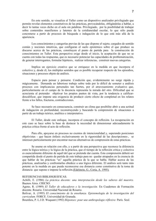7

        En este sentido, se visualiza el Taller como un dispositivo analizador privilegiado que
permite revelar elementos constitutivos de las prácticas, provocándolas, obligándolas a hablar, a
decir lo tantas veces dicho en el aula sin palabras. Privilegiado, por la posibilidad de trabajar
sobre contenidos manifiestos y latentes de la cotidianeidad escolar, lo que sólo puede
concretarse a partir de procesos de búsqueda e indagación de lo que está más allá de la
apariencia.

        Los conocimientos y categorías previas de las que dispone el sujeto, cargados de sentido
común y nociones intuitivas, que configuran el suelo epistémico sobre el que produce su
discurso acerca de las prácticas, constituyen el punto de partida para la construcción de
conocimientos en Taller. Esta perspectiva exige desde el inicio, la aceptación de que no se
cuenta con todas las respuestas, que es necesario potenciar las capacidades de problematización,
de generar interrogantes, formular hipótesis, realizar inferencias, construir nuevas categorías.

        Implica un ejercicio creativo que se enriquece en la medida en que incorpora el
colectivo y, desde él, los múltiples sentidos que es posible recuperar respecto de los episodios,
situaciones y procesos objeto de análisis.

         Espacio para pensar y pensarse. Condición que, evidentemente no surge rápida y
mágicamente. Demanda un laborioso trabajo sobre todo por lo difícil de someter a análisis
procesos con implicancias personales tan fuertes, por el atravesamiento evaluativo que,
particularmente en el campo de la docencia representa la mirada del otro. Dificultad que se
acrecienta al pretender objetivar los propios puntos de vista, por la tendencia a calificar-
descalificar, que impone una exigencia de producir cierto efecto de completud en los relatos
frente a los fallos, fracturas, contradicciones.

         Se hace necesario en consecuencia, construir un clima que posibilite abrir a una actitud
de indagación en profundidad, reconstruyendo y buscando la comprensión de situaciones a
partir de un trabajo teórico, analítico e interpretativo.

        El Taller, desde este enfoque, incorpora el concepto de reflexión. La recuperación en
este caso se hace sobre la base de destacar la necesidad de dimensionar adecuadamente la
práctica crítica frente al acto de reflexión.

        Para ello, apoyarse en procesos no exentos de intencionalidad y, superando posiciones
objetivistas - que hacen énfasis exclusivamente en la rigurosidad de las descripciones-, se
interesen particularmente por encontrar nuevas alternativas de comprensión de estas prácticas.

         Se asume en relación con ello, y a partir de una perspectiva que reconoce la diferencia
entre la lógica teórica y la lógica de la práctica, que el tiempo de la reflexión crítica y colectiva
es esencialmente diferente de aquél del que se pretende dar cuenta. Esta comprensión deberá ser
compartida desde el punto de partida de este trabajo para no quedar atrapados en la creencia de
que hablar de las prácticas “es” aquélla práctica de la que se habla. Hablar acerca de las
prácticas, analizarlas y confrontarlas obedece a una lógica diferente. El análisis será tanto más
potente en la medida en que pueda reconocerse esa distancia como constitutiva de la toma de
distancia que supone e impone la reflexión.(Edelstein, G., Coria, A. 1995).

REFERENCIAS BIBLIOGRÁFICAS.
Achilli, E. (1986) La práctica docente: una interpretación desde los saberes del maestro.
Buenos Aires. CRICSO.
Ageno, R. (1989) El Taller de educadores y la investigación. En Cuadernos de Formación
docente. Rosario. Universidad Nacional de Rosario.
Bolivar, A. (1995) El conocimiento de la enseñanza. Epistemología de la investigación del
curriculum. FORCE. Universidad de Granada.
Bourdieu, P. L.J.D. Waquant (1992) Réponses: pour une anthropologie réflexive. París. Seul.
 