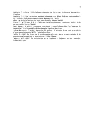 8

Edelstein, G., A.Coria (1995) Imágenes e Imaginación. Iniciación a la docencia. Buenos Aires.
Kapelusz.
Edelstein, G. (1996) “Un capítulo pendiente: el método en el debate didáctico contemporáneo”.
En Corrientes didácticas contemporáneas. Buenos Aires. Paidós.
Gore, J.M. (1996) Controversias entre las pedagogías. Morata.Madrid.
Liston ,D.P.y Zeichner, K.M. (1993).Formación del profesorado y condiciones sociales de la
escolarización. Morata. Madrid
Pérez Gómez, A, (1993). Autonomía profesional y control democrático.En Cuadernos de
Pedagogía Nº220. Monográfico. El Profesorado. Fontalba. Barcelona.
Salinas Fernández, D. (1994). Reflexión del profesor: la novedad de un viejo principio.en
Cuadernos de Pedagogía. Nº226. Fontalba.Barcelona.
Schön, D. (1992) La formación de profesionales reflexivos. Hacia un nuevo diseño de la
enseñanza y el aprendizaje en las profesiones.Paidós. Madrid.
Wittrock, M.C. (1989) La investigación de la enseñanza. I Enfoques, teorías y métodos.
Paidós.Barcelona.
 