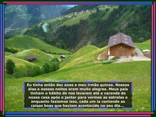 Eu tinha então dez anos e meu irmão quinze. Nossos dias e nossas noites eram muito alegres. Meus pais tinham o hábito de nos levarem até a varanda de nossa casa após o jantar para vermos as estrelas e enquanto fazíamos isso, cada um ia contando as coisas boas que haviam acontecido no seu dia...   