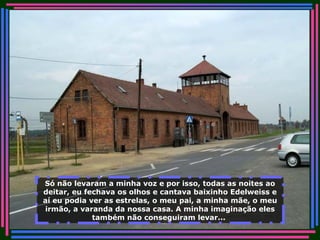 Só não levaram a minha voz e por isso, todas as noites ao deitar, eu fechava os olhos e cantava baixinho Edelweiss e aí eu podia ver as estrelas, o meu pai, a minha mãe, o meu irmão, a varanda da nossa casa. A minha imaginação eles também não conseguiram levar...   