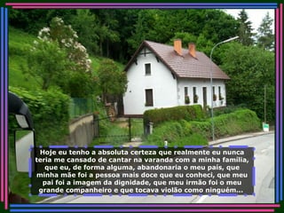Hoje eu tenho a absoluta certeza que realmente eu nunca teria me cansado de cantar na varanda com a minha família, que eu, de forma alguma, abandonaria o meu país, que minha mãe foi a pessoa mais doce que eu conheci, que meu pai foi a imagem da dignidade, que meu irmão foi o meu grande companheiro e que tocava violão como ninguém...   