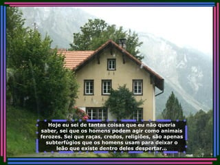 Hoje eu sei de tantas coisas que eu não queria saber, sei que os homens podem agir como animais ferozes. Sei que raças, credos, religiões, são apenas subterfúgios que os homens usam para deixar o leão que existe dentro deles despertar... 