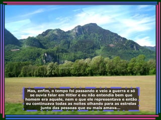 Mas, enfim, o tempo foi passando e veio a guerra e só se ouvia falar em Hitler e eu não entendia bem que homem era aquele, nem o que ele representava e então eu continuava todas as noites olhando para as estrelas junto das pessoas que eu mais amava...   