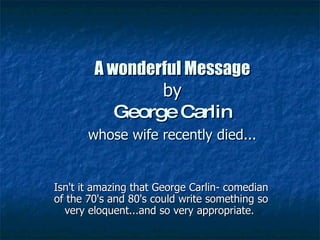 A wonderful Message   by  George Carlin   whose wife recently died...   Isn't it amazing that George Carlin- comedian of the 70's and 80's could write something so very eloquent...and so very appropriate.  
