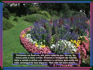 Vivíamos na Áustria, um país coberto por flores, eu, meus pais e meu irmão. Éramos a imagem da família feliz e unida e entre nós reinava a certeza que nada na vida conseguiria nos separar. Mas não foi bem assim...   