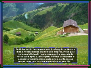 Eu tinha então dez anos e meu irmão quinze. Nossos dias e nossas noites eram muito alegres. Meus pais tinham o hábito de nos levarem até a varanda de nossa casa após o jantar para vermos as estrelas e enquanto fazíamos isso, cada um ia contando as coisas boas que haviam acontecido no seu dia...   