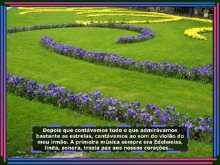 Depois que contávamos tudo e que admirávamos bastante as estrelas, cantávamos ao som do violão do meu irmão. A primeira música sempre era Edelweiss, linda, sonora, trazia paz aos nossos corações...   