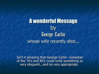 A wonderful Message
                  by
             George Carlin
       whose wife recently died...


Isn't it amazing that George Carlin- comedian
of the 70's and 80's could write something so
  very eloquent...and so very appropriate.
 