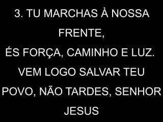 3. TU MARCHAS À NOSSA
FRENTE,
ÉS FORÇA, CAMINHO E LUZ.
VEM LOGO SALVAR TEU
POVO, NÃO TARDES, SENHOR
JESUS
 