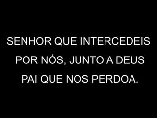 SENHOR QUE INTERCEDEIS
POR NÓS, JUNTO A DEUS
PAI QUE NOS PERDOA.
 