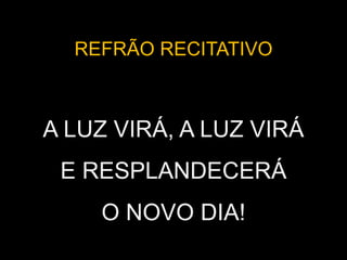 REFRÃO RECITATIVO
A LUZ VIRÁ, A LUZ VIRÁ
E RESPLANDECERÁ
O NOVO DIA!
 