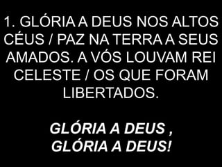 1. GLÓRIA A DEUS NOS ALTOS
CÉUS / PAZ NA TERRA A SEUS
AMADOS. A VÓS LOUVAM REI
CELESTE / OS QUE FORAM
LIBERTADOS.
GLÓRIA A DEUS ,
GLÓRIA A DEUS!
 