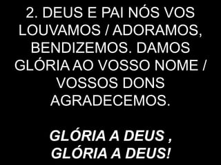 2. DEUS E PAI NÓS VOS
LOUVAMOS / ADORAMOS,
BENDIZEMOS. DAMOS
GLÓRIA AO VOSSO NOME /
VOSSOS DONS
AGRADECEMOS.
GLÓRIA A DEUS ,
GLÓRIA A DEUS!
 