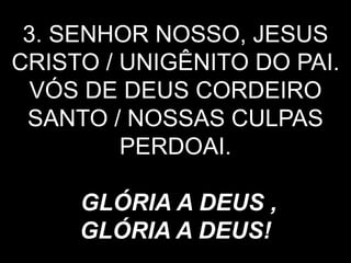 3. SENHOR NOSSO, JESUS
CRISTO / UNIGÊNITO DO PAI.
VÓS DE DEUS CORDEIRO
SANTO / NOSSAS CULPAS
PERDOAI.
GLÓRIA A DEUS ,
GLÓRIA A DEUS!
 