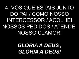 4. VÓS QUE ESTAIS JUNTO
DO PAI / COMO NOSSO
INTERCESSOR / ACOLHEI
NOSSOS PEDIDOS / ATENDEI
NOSSO CLAMOR!
GLÓRIA A DEUS ,
GLÓRIA A DEUS!
 