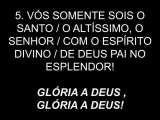 5. VÓS SOMENTE SOIS O
SANTO / O ALTÍSSIMO, O
SENHOR / COM O ESPÍRITO
DIVINO / DE DEUS PAI NO
ESPLENDOR!
GLÓRIA A DEUS ,
GLÓRIA A DEUS!
 