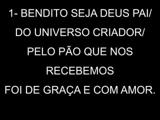 1- BENDITO SEJA DEUS PAI/
DO UNIVERSO CRIADOR/
PELO PÃO QUE NOS
RECEBEMOS
FOI DE GRAÇA E COM AMOR.
 