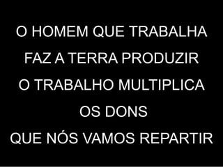 O HOMEM QUE TRABALHA
FAZ A TERRA PRODUZIR
O TRABALHO MULTIPLICA
OS DONS
QUE NÓS VAMOS REPARTIR
 