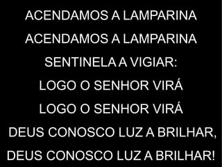 ACENDAMOS A LAMPARINA
ACENDAMOS A LAMPARINA
SENTINELA A VIGIAR:
LOGO O SENHOR VIRÁ
LOGO O SENHOR VIRÁ
DEUS CONOSCO LUZ A BRILHAR,
DEUS CONOSCO LUZ A BRILHAR!
 