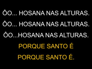 ÔO... HOSANA NAS ALTURAS.
ÔO... HOSANA NAS ALTURAS.
ÔO...HOSANA NAS ALTURAS.
PORQUE SANTO É
PORQUE SANTO É.
 