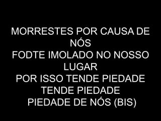 MORRESTES POR CAUSA DE
NÓS
FODTE IMOLADO NO NOSSO
LUGAR
POR ISSO TENDE PIEDADE
TENDE PIEDADE
PIEDADE DE NÓS (BIS)
 