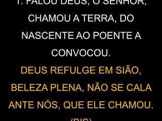 1. FALOU DEUS, O SENHOR,
CHAMOU A TERRA, DO
NASCENTE AO POENTE A
CONVOCOU.
DEUS REFULGE EM SIÃO,
BELEZA PLENA, NÃO SE CALA
ANTE NÓS, QUE ELE CHAMOU.
 