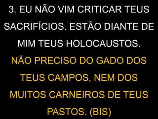 3. EU NÃO VIM CRITICAR TEUS
SACRIFÍCIOS. ESTÃO DIANTE DE
MIM TEUS HOLOCAUSTOS.
NÃO PRECISO DO GADO DOS
TEUS CAMPOS, NEM DOS
MUITOS CARNEIROS DE TEUS
PASTOS. (BIS)
 