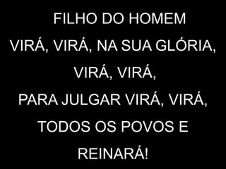 O FILHO DO HOMEM
VIRÁ, VIRÁ, NA SUA GLÓRIA,
VIRÁ, VIRÁ,
PARA JULGAR VIRÁ, VIRÁ,
TODOS OS POVOS E
REINARÁ!
 