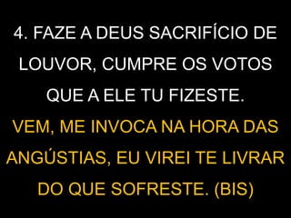 4. FAZE A DEUS SACRIFÍCIO DE
LOUVOR, CUMPRE OS VOTOS
QUE A ELE TU FIZESTE.
VEM, ME INVOCA NA HORA DAS
ANGÚSTIAS, EU VIREI TE LIVRAR
DO QUE SOFRESTE. (BIS)
 