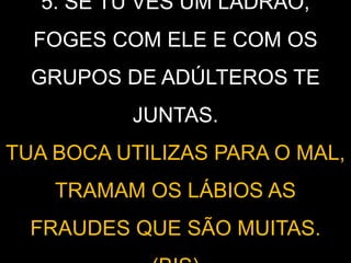 5. SE TU VÊS UM LADRÃO,
FOGES COM ELE E COM OS
GRUPOS DE ADÚLTEROS TE
JUNTAS.
TUA BOCA UTILIZAS PARA O MAL,
TRAMAM OS LÁBIOS AS
FRAUDES QUE SÃO MUITAS.
 