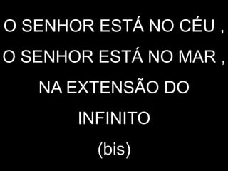O SENHOR ESTÁ NO CÉU ,
O SENHOR ESTÁ NO MAR ,
NA EXTENSÃO DO
INFINITO
(bis)
 