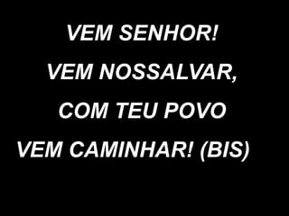 VEM SENHOR!
VEM NOSSALVAR,
COM TEU POVO
VEM CAMINHAR! (BIS)
 